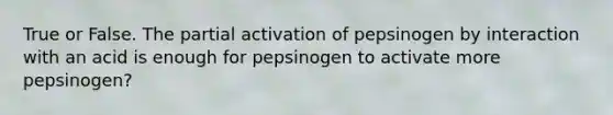 True or False. The partial activation of pepsinogen by interaction with an acid is enough for pepsinogen to activate more pepsinogen?