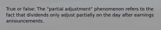 True or false: The "partial adjustment" phenomenon refers to the fact that dividends only adjust partially on the day after earnings announcements.