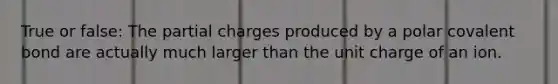 True or false: The partial charges produced by a polar covalent bond are actually much larger than the unit charge of an ion.