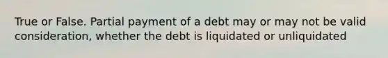 True or False. Partial payment of a debt may or may not be valid consideration, whether the debt is liquidated or unliquidated