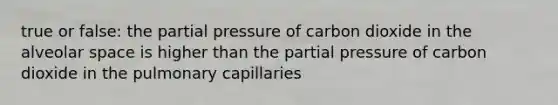 true or false: the partial pressure of carbon dioxide in the alveolar space is higher than the partial pressure of carbon dioxide in the pulmonary capillaries