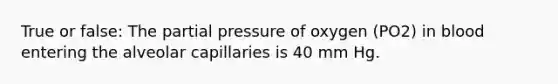 True or false: The partial pressure of oxygen (PO2) in blood entering the alveolar capillaries is 40 mm Hg.