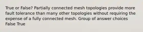 True or False? Partially connected mesh topologies provide more fault tolerance than many other topologies without requiring the expense of a fully connected mesh. Group of answer choices False True