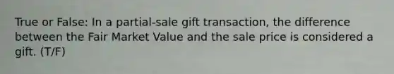 True or False: In a partial-sale gift transaction, the difference between the Fair Market Value and the sale price is considered a gift. (T/F)