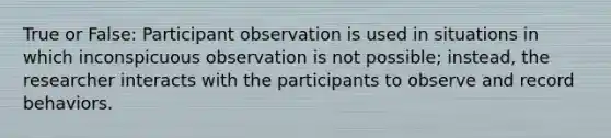 True or False: Participant observation is used in situations in which inconspicuous observation is not possible; instead, the researcher interacts with the participants to observe and record behaviors.