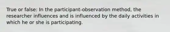 True or false: In the participant-observation method, the researcher influences and is influenced by the daily activities in which he or she is participating.