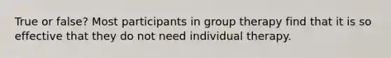 True or false? Most participants in group therapy find that it is so effective that they do not need individual therapy.