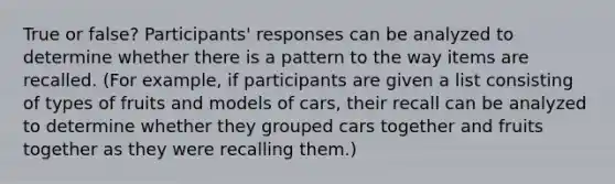 True or false? Participants' responses can be analyzed to determine whether there is a pattern to the way items are recalled. (For example, if participants are given a list consisting of types of fruits and models of cars, their recall can be analyzed to determine whether they grouped cars together and fruits together as they were recalling them.)