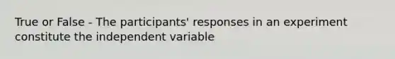 True or False - The participants' responses in an experiment constitute the independent variable