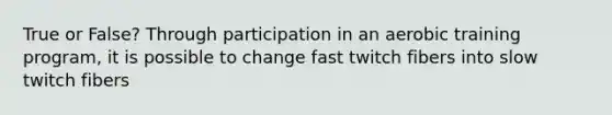 True or False? Through participation in an aerobic training program, it is possible to change fast twitch fibers into slow twitch fibers