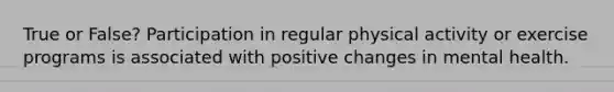 True or False? Participation in regular physical activity or exercise programs is associated with positive changes in mental health.