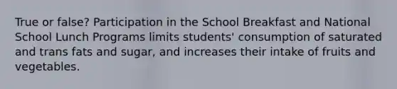 True or false? Participation in the School Breakfast and National School Lunch Programs limits students' consumption of saturated and trans fats and sugar, and increases their intake of fruits and vegetables.