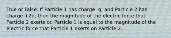 True or False: If Particle 1 has charge -q, and Particle 2 has charge +2q, then the magnitude of the electric force that Particle 2 exerts on Particle 1 is equal to the magnitude of the electric force that Particle 1 exerts on Particle 2.