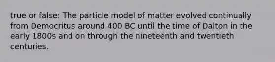 true or false: The particle model of matter evolved continually from Democritus around 400 BC until the time of Dalton in the early 1800s and on through the nineteenth and twentieth centuries.