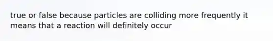 true or false because particles are colliding more frequently it means that a reaction will definitely occur