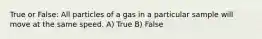 True or False: All particles of a gas in a particular sample will move at the same speed. A) True B) False