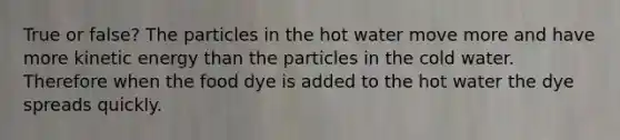 True or false? The particles in the hot water move more and have more kinetic energy than the particles in the cold water. Therefore when the food dye is added to the hot water the dye spreads quickly.