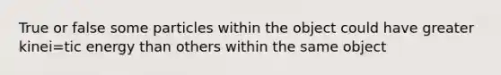 True or false some particles within the object could have greater kinei=tic energy than others within the same object