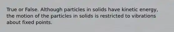 True or False. Although particles in solids have kinetic energy, the motion of the particles in solids is restricted to vibrations about fixed points.