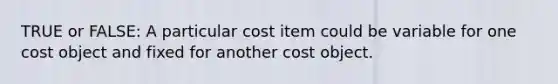 TRUE or FALSE: A particular cost item could be variable for one cost object and fixed for another cost object.