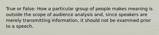 True or False: How a particular group of people makes meaning is outside the scope of audience analysis and, since speakers are merely transmitting information, it should not be examined prior to a speech.