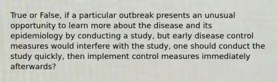 True or False, if a particular outbreak presents an unusual opportunity to learn more about the disease and its epidemiology by conducting a study, but early disease control measures would interfere with the study, one should conduct the study quickly, then implement control measures immediately afterwards?