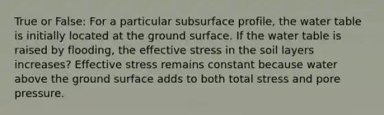 True or False: For a particular subsurface profile, the water table is initially located at the ground surface. If the water table is raised by flooding, the effective stress in the soil layers increases? Effective stress remains constant because water above the ground surface adds to both total stress and pore pressure.