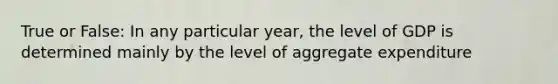 True or False: In any particular year, the level of GDP is determined mainly by the level of aggregate expenditure