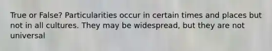 True or False? Particularities occur in certain times and places but not in all cultures. They may be widespread, but they are not universal