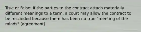 True or False: If the parties to the contract attach materially different meanings to a term, a court may allow the contract to be rescinded because there has been no true "meeting of the minds" (agreement)