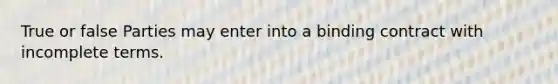 True or false Parties may enter into a binding contract with incomplete terms.