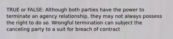 TRUE or FALSE: Although both parties have the power to terminate an agency relationship, they may not always possess the right to do so. Wrongful termination can subject the canceling party to a suit for breach of contract