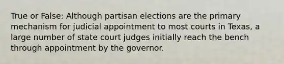 True or False: Although partisan elections are the primary mechanism for judicial appointment to most courts in Texas, a large number of state court judges initially reach the bench through appointment by the governor.