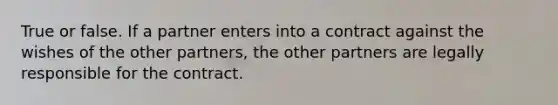 True or false. If a partner enters into a contract against the wishes of the other partners, the other partners are legally responsible for the contract.