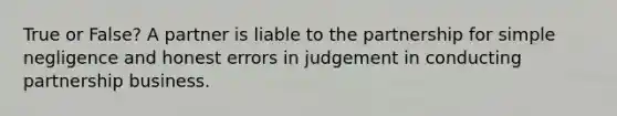 True or False? A partner is liable to the partnership for simple negligence and honest errors in judgement in conducting partnership business.