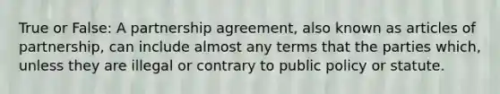 True or False: A partnership agreement, also known as articles of partnership, can include almost any terms that the parties which, unless they are illegal or contrary to public policy or statute.