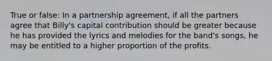 True or false: In a partnership agreement, if all the partners agree that Billy's capital contribution should be greater because he has provided the lyrics and melodies for the band's songs, he may be entitled to a higher proportion of the profits.