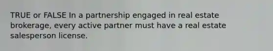 TRUE or FALSE In a partnership engaged in real estate brokerage, every active partner must have a real estate salesperson license.