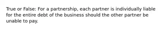 True or False: For a partnership, each partner is individually liable for the entire debt of the business should the other partner be unable to pay.