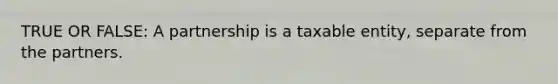 TRUE OR FALSE: A partnership is a taxable entity, separate from the partners.