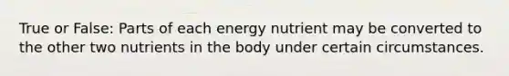 True or False: Parts of each energy nutrient may be converted to the other two nutrients in the body under certain circumstances.