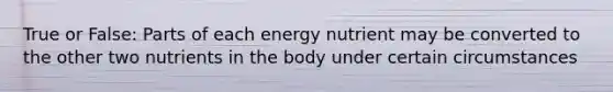 True or False: Parts of each energy nutrient may be converted to the other two nutrients in the body under certain circumstances