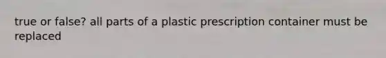 true or false? all parts of a plastic prescription container must be replaced