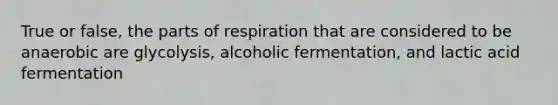 True or false, the parts of respiration that are considered to be anaerobic are glycolysis, alcoholic fermentation, and lactic acid fermentation