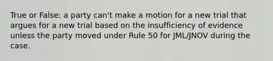 True or False: a party can't make a motion for a new trial that argues for a new trial based on the insufficiency of evidence unless the party moved under Rule 50 for JML/JNOV during the case.