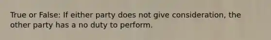 True or False: If either party does not give consideration, the other party has a no duty to perform.