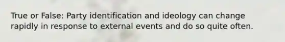 True or False: Party identification and ideology can change rapidly in response to external events and do so quite often.