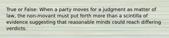 True or False: When a party moves for a judgment as matter of law, the non-movant must put forth more than a scintilla of evidence suggesting that reasonable minds could reach differing verdicts.