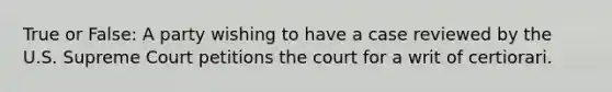 True or False: A party wishing to have a case reviewed by the U.S. Supreme Court petitions the court for a writ of certiorari.