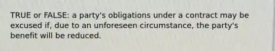 TRUE or FALSE: a party's obligations under a contract may be excused if, due to an unforeseen circumstance, the party's benefit will be reduced.